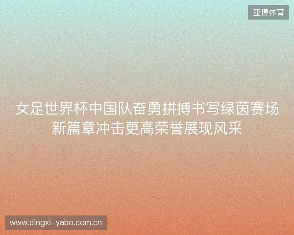 女足世界杯中国队奋勇拼搏书写绿茵赛场新篇章冲击更高荣誉展现风采 女足世界杯中国队奋勇拼搏书写绿茵赛场新篇章冲击更高荣誉展现风采