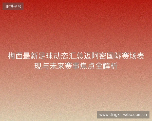 梅西最新足球动态汇总迈阿密国际赛场表现与未来赛事焦点全解析